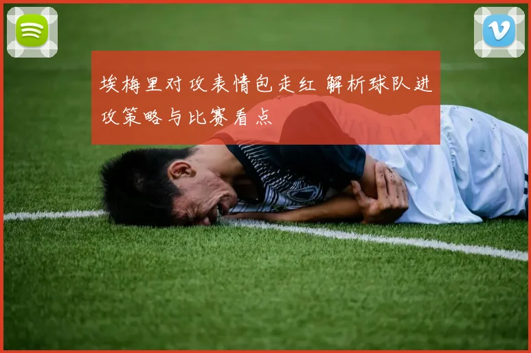 埃梅里对攻表情包走红 解析球队进攻策略与比赛看点