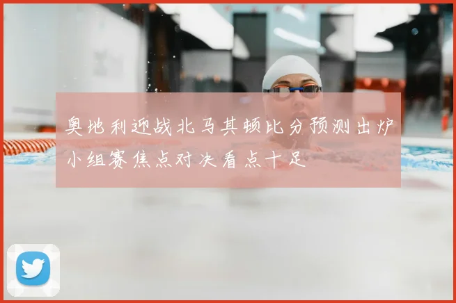奥地利迎战北马其顿比分预测出炉小组赛焦点对决看点十足