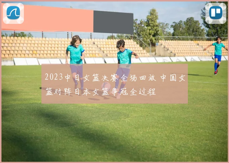 2023中日女篮决赛全场回放 中国女篮对阵日本女篮争冠全过程