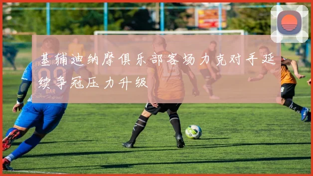 基辅迪纳摩俱乐部客场力克对手延续争冠压力升级