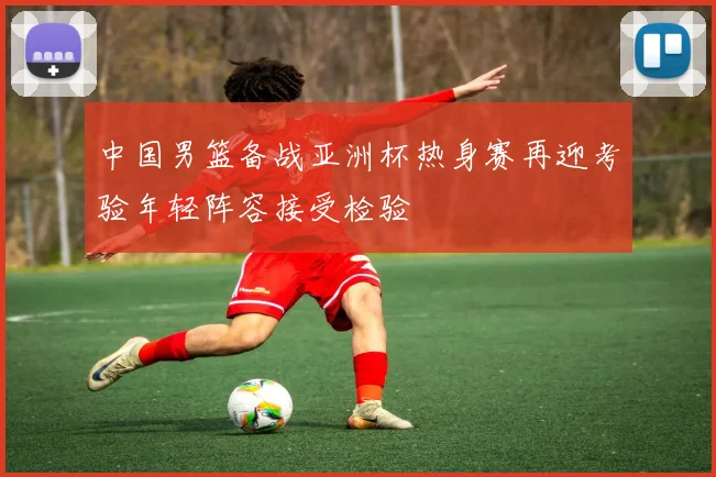 中国男篮备战亚洲杯热身赛再迎考验年轻阵容接受检验