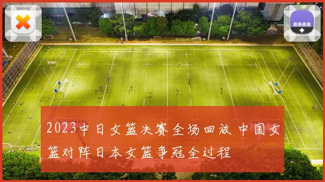 2023中日女篮决赛全场回放 中国女篮对阵日本女篮争冠全过程