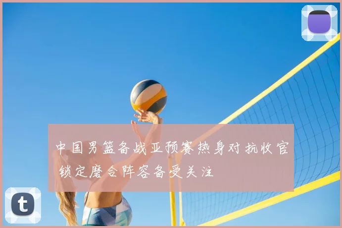 中国男篮备战亚预赛热身对抗收官 锁定磨合阵容备受关注