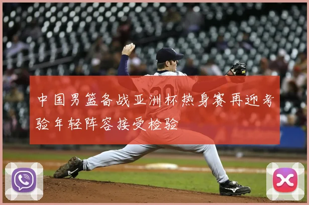 中国男篮备战亚洲杯热身赛再迎考验年轻阵容接受检验