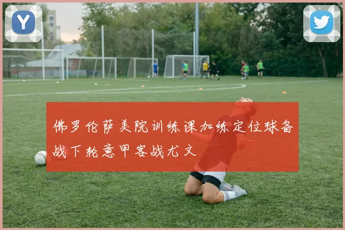 佛罗伦萨美院训练课加练定位球备战下轮意甲客战尤文