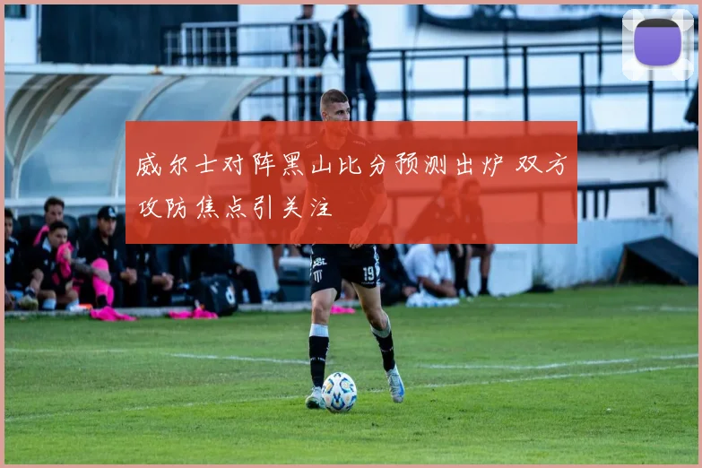 威尔士对阵黑山比分预测出炉 双方攻防焦点引关注