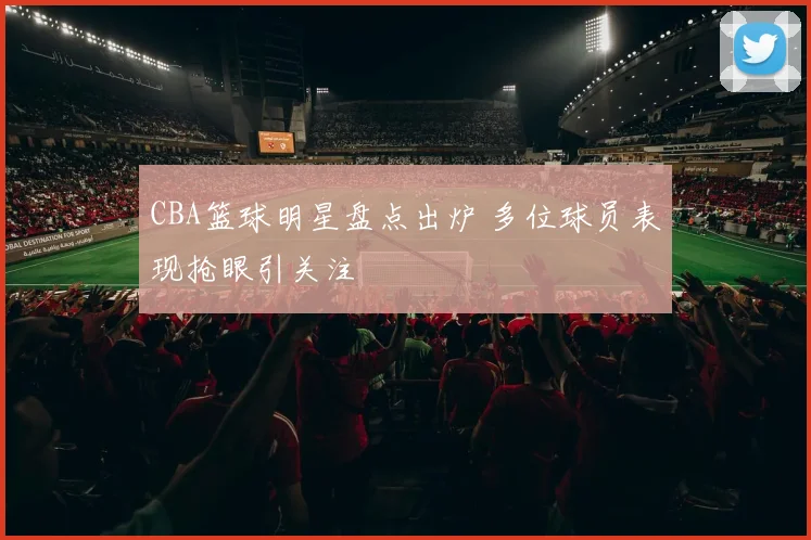 CBA篮球明星盘点出炉 多位球员表现抢眼引关注