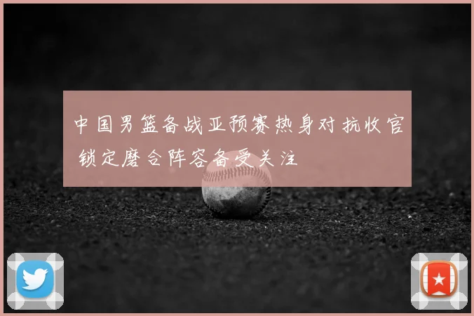 中国男篮备战亚预赛热身对抗收官 锁定磨合阵容备受关注